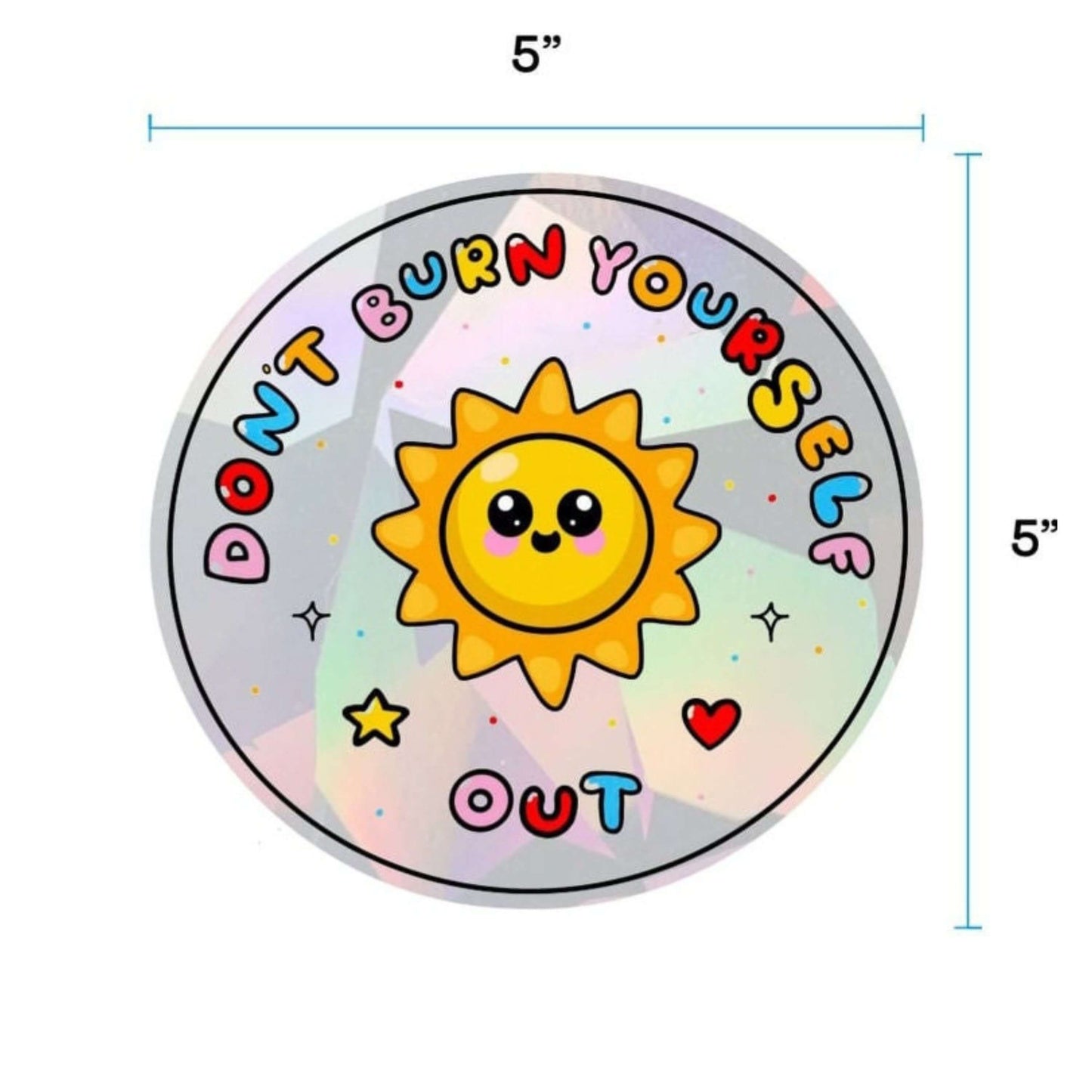 The Don't Burn Yourself Out Sun Catcher Rainbow Window Sticker on a white background with two blue inch measurement scales of the width and height. The circle holographic sticker features a smiling sunshine with pink blush in the middle with rainbow bubble writing reading 'don't burn yourself out' with a yellow star, red heart, black sparkle outlines and rainbow dots all over. The design is inspired by self care.